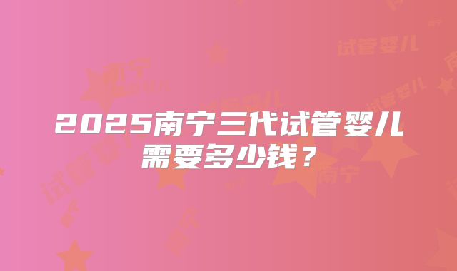 2025南宁三代试管婴儿需要多少钱？