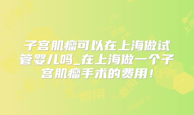 子宫肌瘤可以在上海做试管婴儿吗_在上海做一个子宫肌瘤手术的费用!