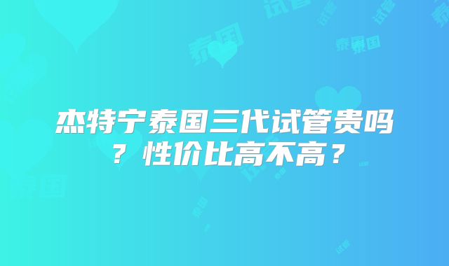 杰特宁泰国三代试管贵吗？性价比高不高？