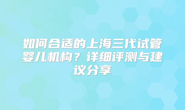 如何合适的上海三代试管婴儿机构?详细评测与建议分享