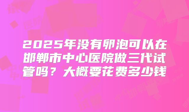 2025年没有卵泡可以在邯郸市中心医院做三代试管吗?大概要花费多少钱