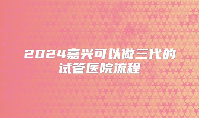 2024嘉兴可以做三代的试管医院流程