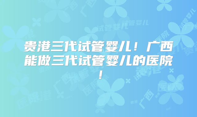 贵港三代试管婴儿！广西能做三代试管婴儿的医院！