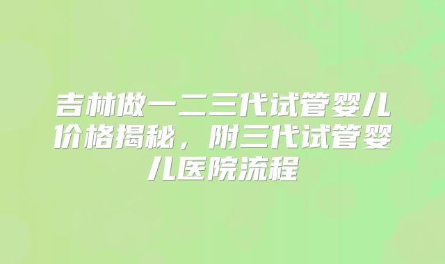 吉林做一二三代试管婴儿价格揭秘,附三代试管婴儿医院流程