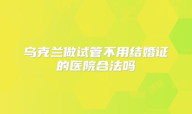 乌克兰做试管不用结婚证的医院合法吗