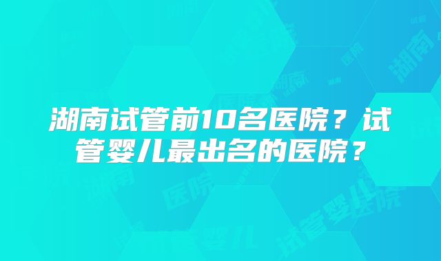 湖南试管前10名医院?试管婴儿最出名的医院?