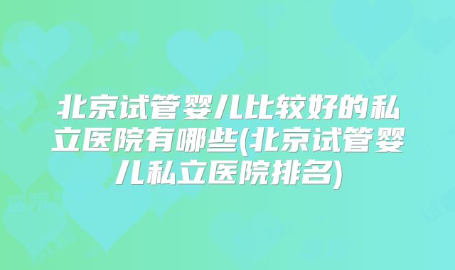 北京试管婴儿比较好的私立医院有哪些(北京试管婴儿私立医院排名)