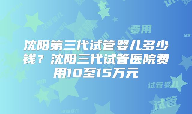 沈阳第三代试管婴儿多少钱？沈阳三代试管医院费用10至15万元