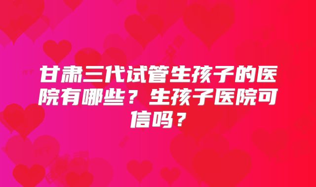 甘肃三代试管生孩子的医院有哪些?生孩子医院可信吗?