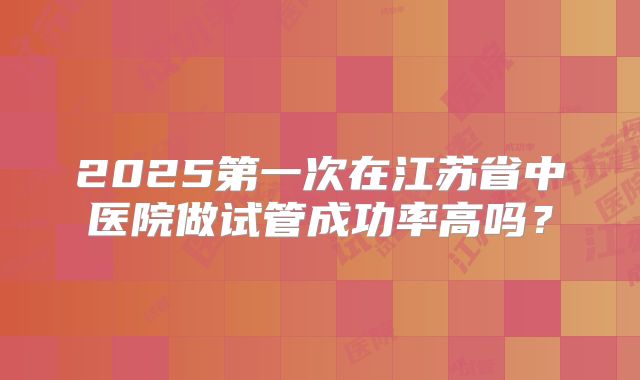2025第一次在江苏省中医院做试管成功率高吗？