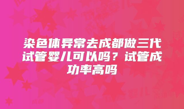 染色体异常去成都做三代试管婴儿可以吗?试管成功率高吗