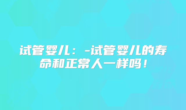 试管婴儿：-试管婴儿的寿命和正常人一样吗！