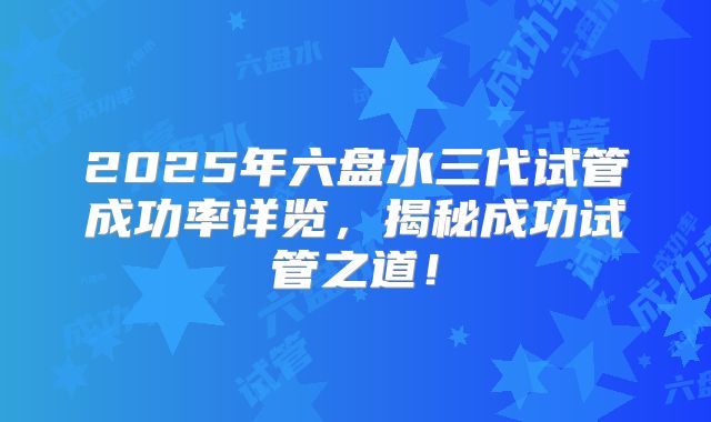 2025年六盘水三代试管成功率详览,揭秘成功试管之道!