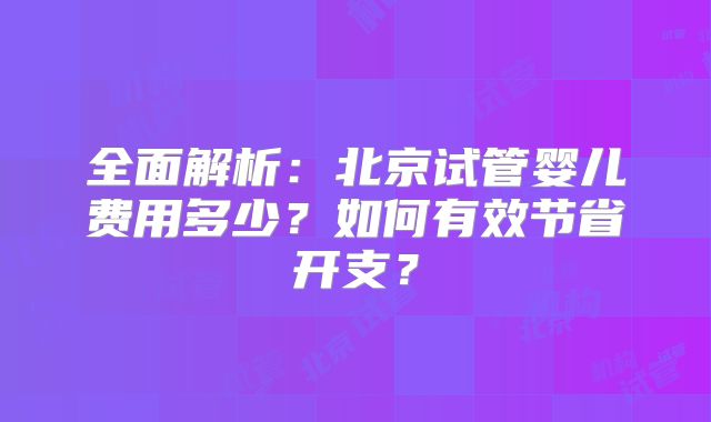 全面解析：北京试管婴儿费用多少？如何有效节省开支？