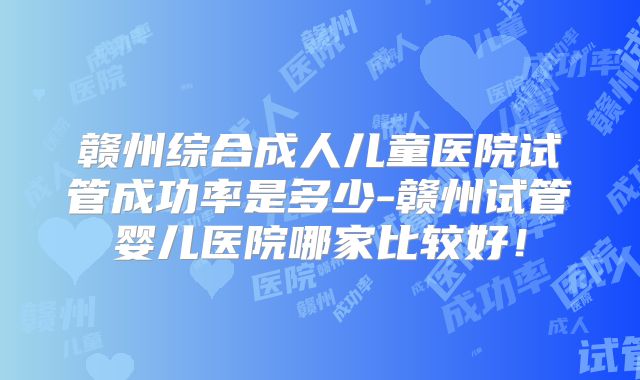 赣州综合成人儿童医院试管成功率是多少-赣州试管婴儿医院哪家比较好！