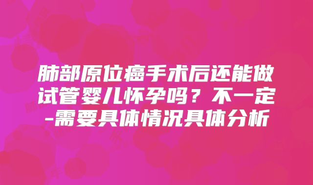 肺部原位癌手术后还能做试管婴儿怀孕吗?不一定-需要具体情况具体分析