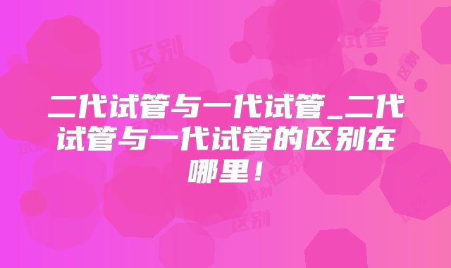 二代试管与一代试管_二代试管与一代试管的区别在哪里!