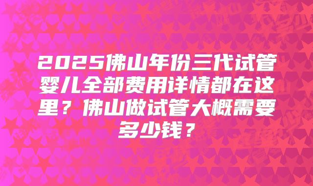 2025佛山年份三代试管婴儿全部费用详情都在这里？佛山做试管大概需要多少钱？