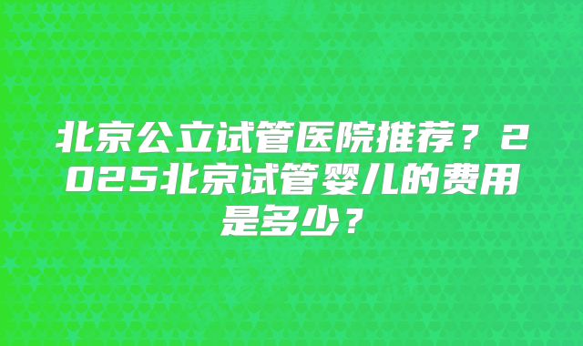 北京公立试管医院推荐？2025北京试管婴儿的费用是多少？