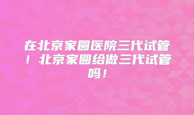 在北京家圆医院三代试管!北京家圆给做三代试管吗!