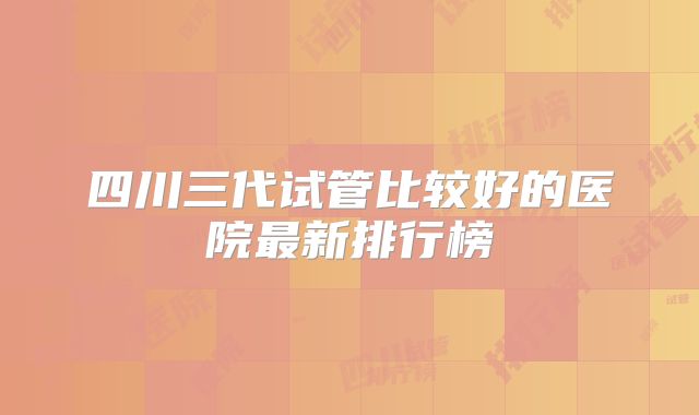 四川三代试管比较好的医院最新排行榜