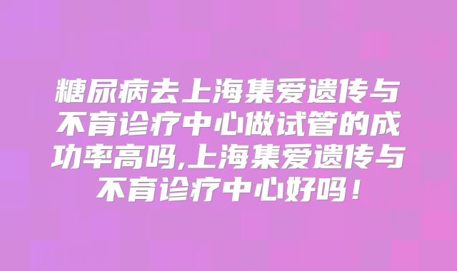 糖尿病去上海集爱遗传与不育诊疗中心做试管的成功率高吗,上海集爱遗传与不育诊疗中心好吗！