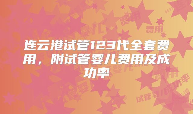 连云港试管123代全套费用，附试管婴儿费用及成功率