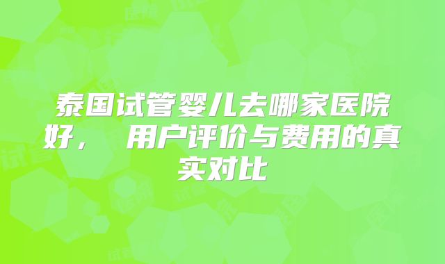 泰国试管婴儿去哪家医院好， 用户评价与费用的真实对比