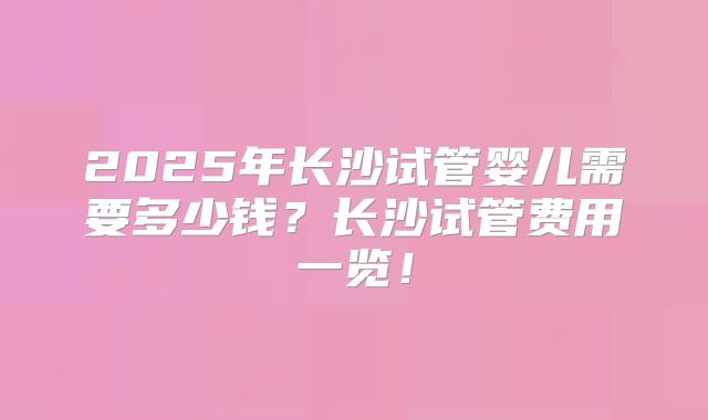 2025年长沙试管婴儿需要多少钱？长沙试管费用一览！