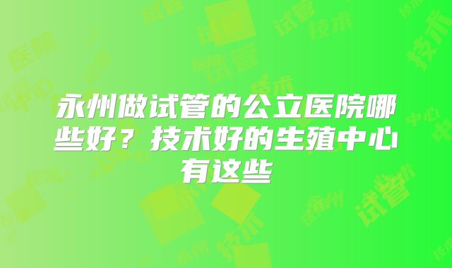 永州做试管的公立医院哪些好？技术好的生殖中心有这些