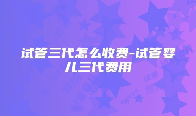 试管三代怎么收费-试管婴儿三代费用