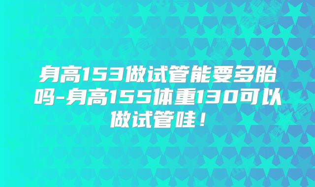 身高153做试管能要多胎吗-身高155体重130可以做试管哇!