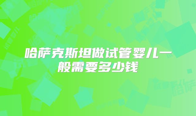 哈萨克斯坦做试管婴儿一般需要多少钱