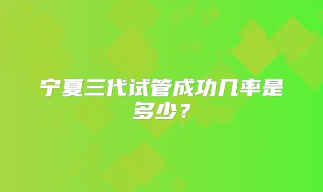 宁夏三代试管成功几率是多少?