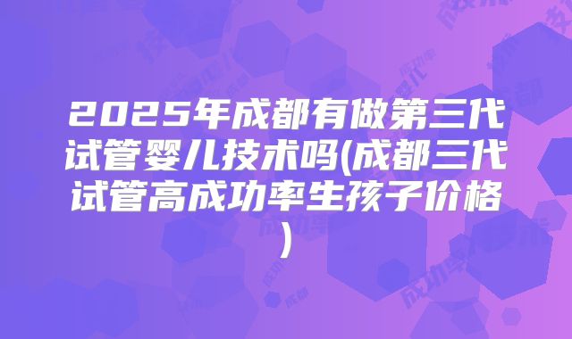 2025年成都有做第三代试管婴儿技术吗(成都三代试管高成功率生孩子价格)