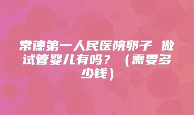 常德第一人民医院卵子 做试管婴儿有吗?(需要多少钱)