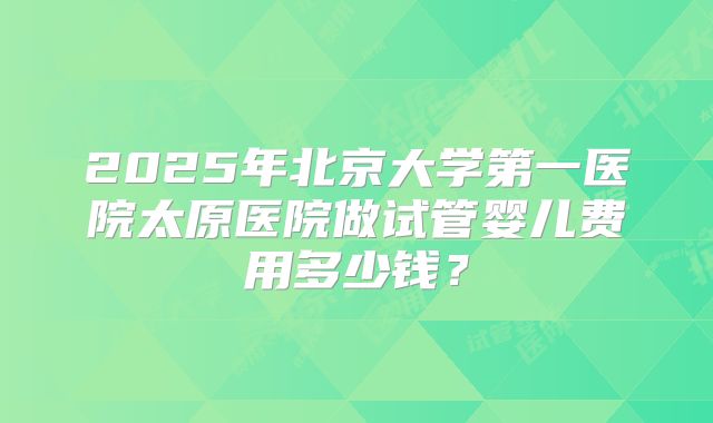 2025年北京大学第一医院太原医院做试管婴儿费用多少钱？