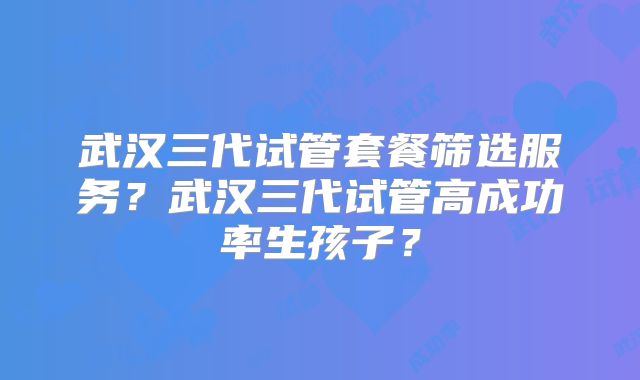 武汉三代试管套餐筛选服务？武汉三代试管高成功率生孩子？