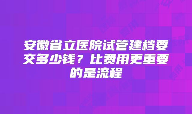 安徽省立医院试管建档要交多少钱?比费用更重要的是流程
