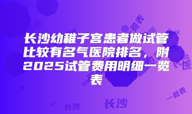 长沙幼稚子宫患者做试管比较有名气医院排名,附2025试管费用明细一览表