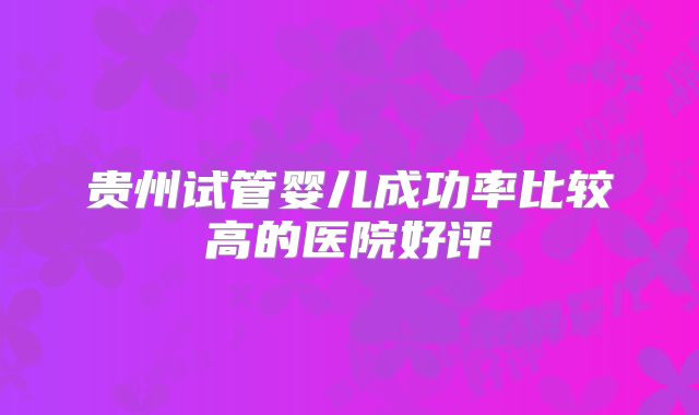 贵州试管婴儿成功率比较高的医院好评
