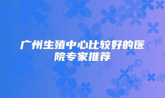 广州生殖中心比较好的医院专家推荐