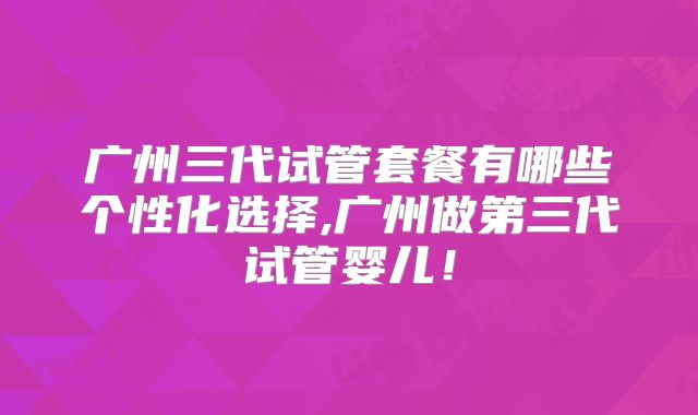 广州三代试管套餐有哪些个性化选择,广州做第三代试管婴儿！