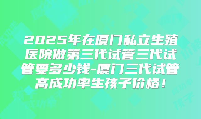 2025年在厦门私立生殖医院做第三代试管三代试管要多少钱-厦门三代试管高成功率生孩子价格!