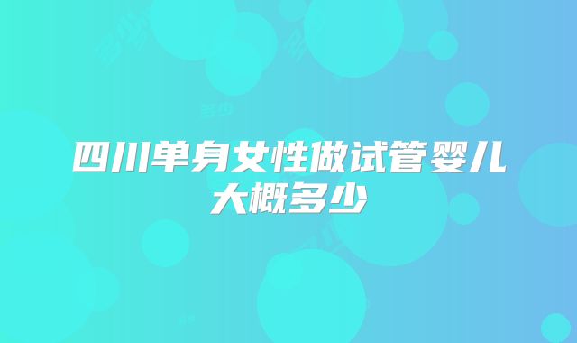 四川单身女性做试管婴儿大概多少