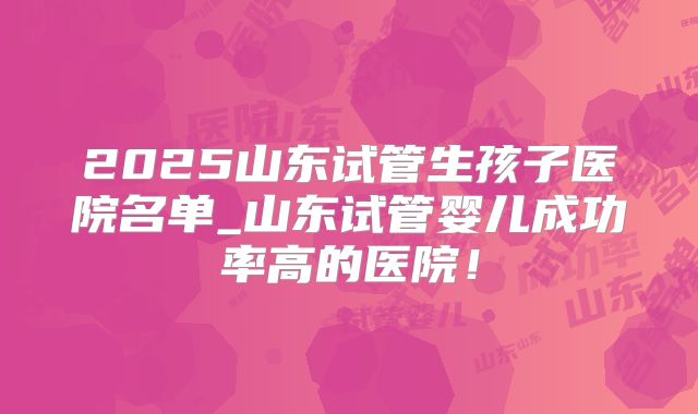 2025山东试管生孩子医院名单_山东试管婴儿成功率高的医院！