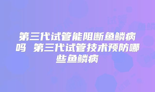 第三代试管能阻断鱼鳞病吗 第三代试管技术预防哪些鱼鳞病