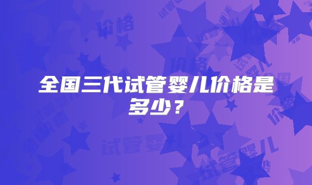 全国三代试管婴儿价格是多少？