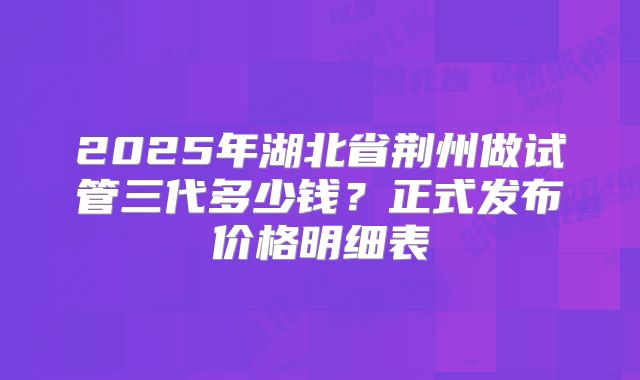 2025年湖北省荆州做试管三代多少钱？正式发布价格明细表