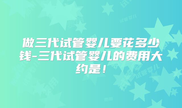 做三代试管婴儿要花多少钱-三代试管婴儿的费用大约是!